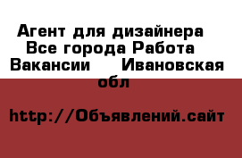 Агент для дизайнера - Все города Работа » Вакансии   . Ивановская обл.